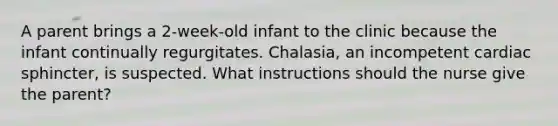 A parent brings a 2-week-old infant to the clinic because the infant continually regurgitates. Chalasia, an incompetent cardiac sphincter, is suspected. What instructions should the nurse give the parent?