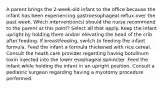 A parent brings the 2-week-old infant to the office because the infant has been experiencing gastroesophageal reflux over the past week. Which intervention(s) should the nurse recommend to the parent at this point? Select all that apply. Keep the infant upright by holding them and/or elevating the head of the crib after feeding. If breastfeeding, switch to feeding the infant formula. Feed the infant a formula thickened with rice cereal. Consult the heath care provider regarding having botulinum toxin injected into the lower esophageal sphincter. Feed the infant while holding the infant in an upright position. Consult a pediatric surgeon regarding having a myotomy procedure performed.