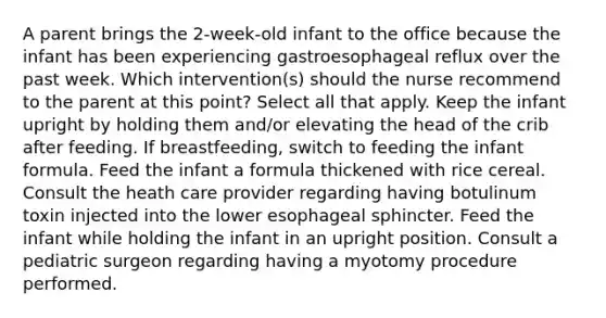 A parent brings the 2-week-old infant to the office because the infant has been experiencing gastroesophageal reflux over the past week. Which intervention(s) should the nurse recommend to the parent at this point? Select all that apply. Keep the infant upright by holding them and/or elevating the head of the crib after feeding. If breastfeeding, switch to feeding the infant formula. Feed the infant a formula thickened with rice cereal. Consult the heath care provider regarding having botulinum toxin injected into the lower esophageal sphincter. Feed the infant while holding the infant in an upright position. Consult a pediatric surgeon regarding having a myotomy procedure performed.