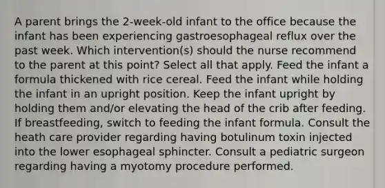 A parent brings the 2-week-old infant to the office because the infant has been experiencing gastroesophageal reflux over the past week. Which intervention(s) should the nurse recommend to the parent at this point? Select all that apply. Feed the infant a formula thickened with rice cereal. Feed the infant while holding the infant in an upright position. Keep the infant upright by holding them and/or elevating the head of the crib after feeding. If breastfeeding, switch to feeding the infant formula. Consult the heath care provider regarding having botulinum toxin injected into the lower esophageal sphincter. Consult a pediatric surgeon regarding having a myotomy procedure performed.