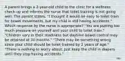 A parent brings a 2-year-old child to the clinic for a wellness check-up and informs the nurse that toilet training is not going well. The parent states, "I thought it would be easy to toilet train for bowel movements, but my child is still having accidents." Which response by the nurse is appropriate? "You are putting too much pressure on yourself and your child to toilet train." "Children vary in their readiness but daytime bowel control may be attained at 30 months." "There may be something wrong since your child should be toilet trained by 2 years of age." "There is nothing to worry about. Just keep the child in diapers until they stop having accidents."