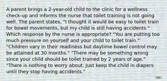 A parent brings a 2-year-old child to the clinic for a wellness check-up and informs the nurse that toilet training is not going well. The parent states, "I thought it would be easy to toilet train for bowel movements, but my child is still having accidents." Which response by the nurse is appropriate? "You are putting too much pressure on yourself and your child to toilet train." "Children vary in their readiness but daytime bowel control may be attained at 30 months." "There may be something wrong since your child should be toilet trained by 2 years of age." "There is nothing to worry about. Just keep the child in diapers until they stop having accidents."