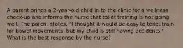 A parent brings a 2-year-old child in to the clinic for a wellness check-up and informs the nurse that toilet training is not going well. The parent states, "I thought it would be easy to toilet train for bowel movements, but my child is still having accidents." What is the best response by the nurse?