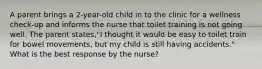 A parent brings a 2-year-old child in to the clinic for a wellness check-up and informs the nurse that toilet training is not going well. The parent states,"I thought it would be easy to toilet train for bowel movements, but my child is still having accidents." What is the best response by the nurse?