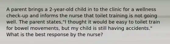 A parent brings a 2-year-old child in to the clinic for a wellness check-up and informs the nurse that toilet training is not going well. The parent states,"I thought it would be easy to toilet train for bowel movements, but my child is still having accidents." What is the best response by the nurse?