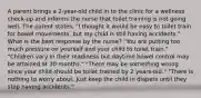 A parent brings a 2-year-old child in to the clinic for a wellness check-up and informs the nurse that toilet training is not going well. The parent states, "I thought it would be easy to toilet train for bowel movements, but my child is still having accidents." What is the best response by the nurse? "You are putting too much pressure on yourself and your child to toilet train." "Children vary in their readiness but daytime bowel control may be attained at 30 months." "There may be something wrong since your child should be toilet trained by 2 years-old." "There is nothing to worry about. Just keep the child in diapers until they stop having accidents."