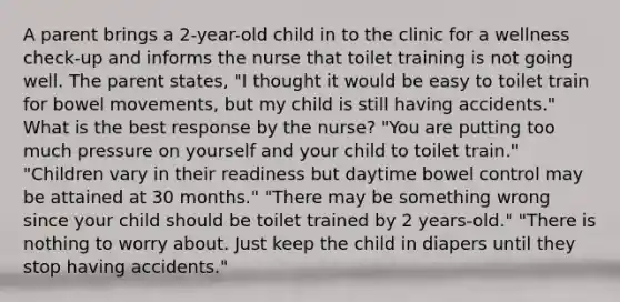 A parent brings a 2-year-old child in to the clinic for a wellness check-up and informs the nurse that toilet training is not going well. The parent states, "I thought it would be easy to toilet train for bowel movements, but my child is still having accidents." What is the best response by the nurse? "You are putting too much pressure on yourself and your child to toilet train." "Children vary in their readiness but daytime bowel control may be attained at 30 months." "There may be something wrong since your child should be toilet trained by 2 years-old." "There is nothing to worry about. Just keep the child in diapers until they stop having accidents."