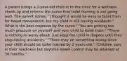 A parent brings a 2-year-old child in to the clinic for a wellness check-up and informs the nurse that toilet training is not going well. The parent states, "I thought it would be easy to toilet train for bowel movements, but my child is still having accidents." What is the best response by the nurse? "You are putting too much pressure on yourself and your child to toilet train." "There is nothing to worry about. Just keep the child in diapers until they stop having accidents." "There may be something wrong since your child should be toilet trained by 2 years-old." "Children vary in their readiness but daytime bowel control may be attained at 30 months."