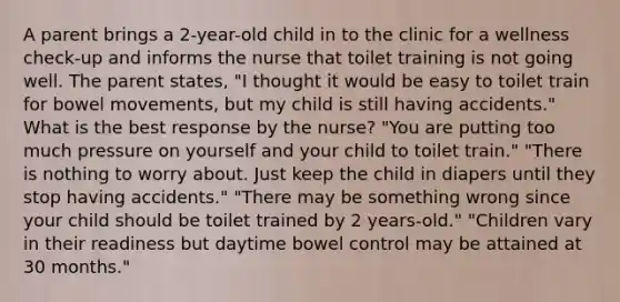 A parent brings a 2-year-old child in to the clinic for a wellness check-up and informs the nurse that toilet training is not going well. The parent states, "I thought it would be easy to toilet train for bowel movements, but my child is still having accidents." What is the best response by the nurse? "You are putting too much pressure on yourself and your child to toilet train." "There is nothing to worry about. Just keep the child in diapers until they stop having accidents." "There may be something wrong since your child should be toilet trained by 2 years-old." "Children vary in their readiness but daytime bowel control may be attained at 30 months."