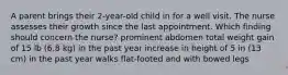 A parent brings their 2-year-old child in for a well visit. The nurse assesses their growth since the last appointment. Which finding should concern the nurse? prominent abdomen total weight gain of 15 lb (6.8 kg) in the past year increase in height of 5 in (13 cm) in the past year walks flat-footed and with bowed legs