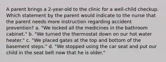 A parent brings a 2-year-old to the clinic for a well-child checkup. Which statement by the parent would indicate to the nurse that the parent needs more instruction regarding accident prevention? a. "We locked all the medicines in the bathroom cabinet." b. "We turned the thermostat down on our hot water heater." c. "We placed gates at the top and bottom of the basement steps." d. "We stopped using the car seat and put our child in the seat belt now that he is older."