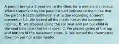 A parent brings a 2-year-old to the clinic for a well-child checkup. Which statement by the parent would indicate to the nurse that the parent NEEDS additional instruction regarding accident prevention? A. We locked all the medicines in the bathroom cabinet. B. We stopped using the car seat and put our child in the seat bely now that he is older. C. We placed gates at the top and bottom of the basement steps. D. We turned the thermostat down on our hot water heater