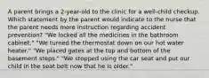 A parent brings a 2-year-old to the clinic for a well-child checkup. Which statement by the parent would indicate to the nurse that the parent needs more instruction regarding accident prevention? "We locked all the medicines in the bathroom cabinet." "We turned the thermostat down on our hot water heater." "We placed gates at the top and bottom of the basement steps." "We stopped using the car seat and put our child in the seat belt now that he is older."