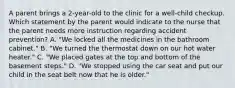 A parent brings a 2-year-old to the clinic for a well-child checkup. Which statement by the parent would indicate to the nurse that the parent needs more instruction regarding accident prevention? A. "We locked all the medicines in the bathroom cabinet." B. "We turned the thermostat down on our hot water heater." C. "We placed gates at the top and bottom of the basement steps." D. "We stopped using the car seat and put our child in the seat belt now that he is older."