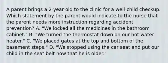 A parent brings a 2-year-old to the clinic for a well-child checkup. Which statement by the parent would indicate to the nurse that the parent needs more instruction regarding accident prevention? A. "We locked all the medicines in the bathroom cabinet." B. "We turned the thermostat down on our hot water heater." C. "We placed gates at the top and bottom of the basement steps." D. "We stopped using the car seat and put our child in the seat belt now that he is older."