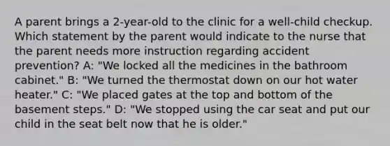 A parent brings a 2-year-old to the clinic for a well-child checkup. Which statement by the parent would indicate to the nurse that the parent needs more instruction regarding accident prevention? A: "We locked all the medicines in the bathroom cabinet." B: "We turned the thermostat down on our hot water heater." C: "We placed gates at the top and bottom of the basement steps." D: "We stopped using the car seat and put our child in the seat belt now that he is older."