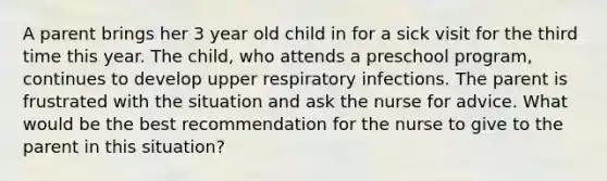 A parent brings her 3 year old child in for a sick visit for the third time this year. The child, who attends a preschool program, continues to develop upper respiratory infections. The parent is frustrated with the situation and ask the nurse for advice. What would be the best recommendation for the nurse to give to the parent in this situation?