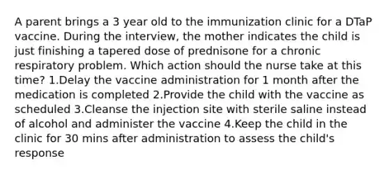 A parent brings a 3 year old to the immunization clinic for a DTaP vaccine. During the interview, the mother indicates the child is just finishing a tapered dose of prednisone for a chronic respiratory problem. Which action should the nurse take at this time? 1.Delay the vaccine administration for 1 month after the medication is completed 2.Provide the child with the vaccine as scheduled 3.Cleanse the injection site with sterile saline instead of alcohol and administer the vaccine 4.Keep the child in the clinic for 30 mins after administration to assess the child's response