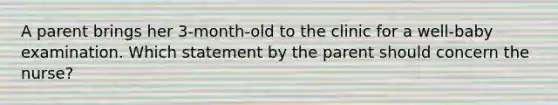 A parent brings her 3-month-old to the clinic for a well-baby examination. Which statement by the parent should concern the nurse?