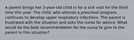 A parent brings her 3-year-old child in for a sick visit for the third time this year. The child, who attends a preschool program, continues to develop upper respiratory infections. The parent is frustrated with the situation and asks the nurse for advice. What would be the best recommendation for the nurse to give to the parent in this situation?