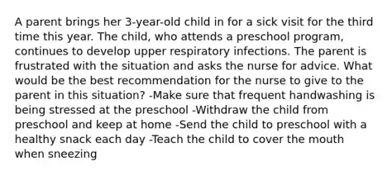 A parent brings her 3-year-old child in for a sick visit for the third time this year. The child, who attends a preschool program, continues to develop upper respiratory infections. The parent is frustrated with the situation and asks the nurse for advice. What would be the best recommendation for the nurse to give to the parent in this situation? -Make sure that frequent handwashing is being stressed at the preschool -Withdraw the child from preschool and keep at home -Send the child to preschool with a healthy snack each day -Teach the child to cover the mouth when sneezing