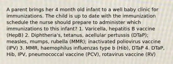 A parent brings her 4 month old infant to a well baby clinic for immunizations. The child is up to date with the immunization schedule the nurse should prepare to administer which immunizations to this infant? 1. Varicella, hepatitis B vaccine (HepB) 2. Diphtheria's, tetanus, acellular pertussis (DTaP); measles, mumps, rubella (MMR); inactivated poliovirus vaccine (IPV) 3. MMR, haemophilus influenzas type b (Hib), DTaP 4. DTaP, Hib, IPV, pneumococcal vaccine (PCV), rotavirus vaccine (RV)