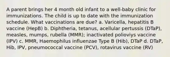 A parent brings her 4 month old infant to a well-baby clinic for immunizations. The child is up to date with the immunization schedule. What vaccinations are due? a. Varicella, hepatitis B vaccine (HepB) b. Diphtheria, tetanus, acellular pertussis (DTaP), measles, mumps, rubella (MMR); inactivated polioviys vaccine (IPV) c. MMR, Haemophilus influenzae Type B (Hib), DTaP d. DTaP, Hib, IPV, pneumococcal vaccine (PCV), rotavirus vaccine (RV)