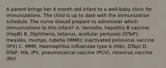 A parent brings her 4 month old infant to a well-baby clinic for immunizations. The child is up to date with the immunization schedule. The nurse should prepare to administer which immunizations to this infant? A. Varicella, hepatitis B vaccine (HepB) B. Diphtheria, tetanus, acellular pertussis (DTaP); measles, mumps, rubella (MMR); inactivated poliovirus vaccine (IPV) C. MMR, Haemophilus influenzae type b (Hib), DTap) D. DTaP, Hib, IPV, pneumococcal vaccine (PCV), rotavirus vaccine (RV)