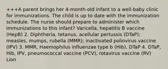 +++A parent brings her 4-month-old infant to a well-baby clinic for immunizations. The child is up to date with the immunization schedule. The nurse should prepare to administer which immunizations to this infant? Varicella, hepatitis B vaccine (HepB) 2. Diphtheria, tetanus, acellular pertussis (DTaP); measles, mumps, rubella (MMR); inactivated poliovirus vaccine (IPV) 3. MMR, Haemophilus influenzae type b (Hib), DTaP 4. DTaP, Hib, IPV, pneumococcal vaccine (PCV), rotavirus vaccine (RV) Lion