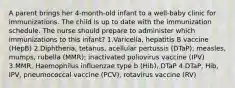 A parent brings her 4-month-old infant to a well-baby clinic for immunizations. The child is up to date with the immunization schedule. The nurse should prepare to administer which immunizations to this infant? 1.Varicella, hepatitis B vaccine (HepB) 2.Diphtheria, tetanus, acellular pertussis (DTaP); measles, mumps, rubella (MMR); inactivated poliovirus vaccine (IPV) 3.MMR, Haemophilus influenzae type b (Hib), DTaP 4.DTaP, Hib, IPV, pneumococcal vaccine (PCV), rotavirus vaccine (RV)