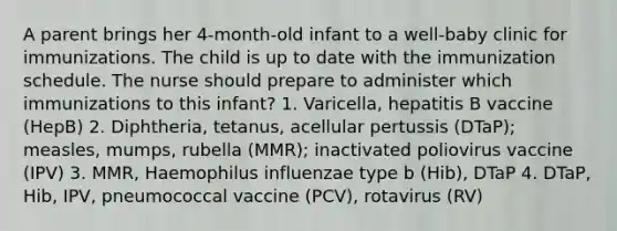 A parent brings her 4-month-old infant to a well-baby clinic for immunizations. The child is up to date with the immunization schedule. The nurse should prepare to administer which immunizations to this infant? 1. Varicella, hepatitis B vaccine (HepB) 2. Diphtheria, tetanus, acellular pertussis (DTaP); measles, mumps, rubella (MMR); inactivated poliovirus vaccine (IPV) 3. MMR, Haemophilus influenzae type b (Hib), DTaP 4. DTaP, Hib, IPV, pneumococcal vaccine (PCV), rotavirus (RV)