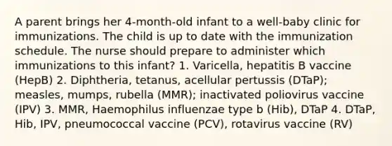 A parent brings her 4-month-old infant to a well-baby clinic for immunizations. The child is up to date with the immunization schedule. The nurse should prepare to administer which immunizations to this infant? 1. Varicella, hepatitis B vaccine (HepB) 2. Diphtheria, tetanus, acellular pertussis (DTaP); measles, mumps, rubella (MMR); inactivated poliovirus vaccine (IPV) 3. MMR, Haemophilus influenzae type b (Hib), DTaP 4. DTaP, Hib, IPV, pneumococcal vaccine (PCV), rotavirus vaccine (RV)