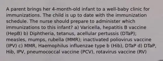 A parent brings her 4-month-old infant to a well-baby clinic for immunizations. The child is up to date with the immunization schedule. The nurse should prepare to administer which immunizations to this infant? a) Varicella, hepatitis B vaccine (HepB) b) Diphtheria, tetanus, acellular pertussis (DTaP); measles, mumps, rubella (MMR); inactivated poliovirus vaccine (IPV) c) MMR, Haemophilus influenzae type b (Hib), DTaP d) DTaP, Hib, IPV, pneumococcal vaccine (PCV), rotavirus vaccine (RV)