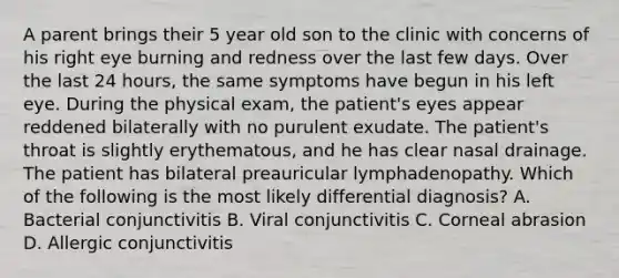 A parent brings their 5 year old son to the clinic with concerns of his right eye burning and redness over the last few days. Over the last 24 hours, the same symptoms have begun in his left eye. During the physical exam, the patient's eyes appear reddened bilaterally with no purulent exudate. The patient's throat is slightly erythematous, and he has clear nasal drainage. The patient has bilateral preauricular lymphadenopathy. Which of the following is the most likely differential diagnosis? A. Bacterial conjunctivitis B. Viral conjunctivitis C. Corneal abrasion D. Allergic conjunctivitis