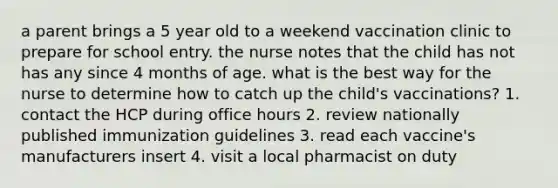 a parent brings a 5 year old to a weekend vaccination clinic to prepare for school entry. the nurse notes that the child has not has any since 4 months of age. what is the best way for the nurse to determine how to catch up the child's vaccinations? 1. contact the HCP during office hours 2. review nationally published immunization guidelines 3. read each vaccine's manufacturers insert 4. visit a local pharmacist on duty