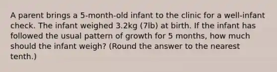 A parent brings a 5-month-old infant to the clinic for a well-infant check. The infant weighed 3.2kg (7lb) at birth. If the infant has followed the usual pattern of growth for 5 months, how much should the infant weigh? (Round the answer to the nearest tenth.)