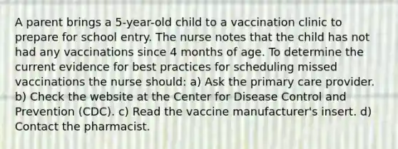 A parent brings a 5-year-old child to a vaccination clinic to prepare for school entry. The nurse notes that the child has not had any vaccinations since 4 months of age. To determine the current evidence for best practices for scheduling missed vaccinations the nurse should: a) Ask the primary care provider. b) Check the website at the Center for Disease Control and Prevention (CDC). c) Read the vaccine manufacturer's insert. d) Contact the pharmacist.