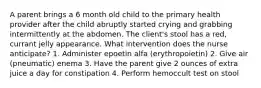 A parent brings a 6 month old child to the primary health provider after the child abruptly started crying and grabbing intermittently at the abdomen. The client's stool has a red, currant jelly appearance. What intervention does the nurse anticipate? 1. Administer epoetin alfa (erythropoietin) 2. Give air (pneumatic) enema 3. Have the parent give 2 ounces of extra juice a day for constipation 4. Perform hemoccult test on stool