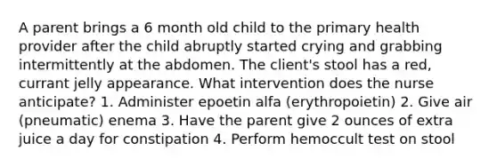 A parent brings a 6 month old child to the primary health provider after the child abruptly started crying and grabbing intermittently at the abdomen. The client's stool has a red, currant jelly appearance. What intervention does the nurse anticipate? 1. Administer epoetin alfa (erythropoietin) 2. Give air (pneumatic) enema 3. Have the parent give 2 ounces of extra juice a day for constipation 4. Perform hemoccult test on stool