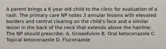 A parent brings a 6 year old child to the clinic for evaluation of a rash. The primary care NP notes 3 annular lesions with elevated borders and central clearing on the child's face and a similar lesion in the back of the neck that extends above the hairline. The NP should prescribe: A. Griseofulvin B. Oral ketoconazole C. Topical ketoconazole D. Fluconazole