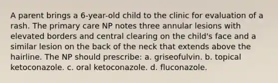 A parent brings a 6-year-old child to the clinic for evaluation of a rash. The primary care NP notes three annular lesions with elevated borders and central clearing on the child's face and a similar lesion on the back of the neck that extends above the hairline. The NP should prescribe: a. griseofulvin. b. topical ketoconazole. c. oral ketoconazole. d. fluconazole.