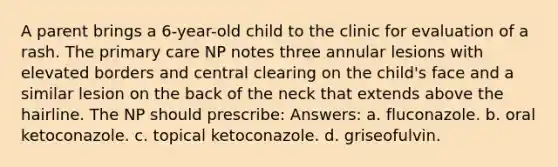 A parent brings a 6-year-old child to the clinic for evaluation of a rash. The primary care NP notes three annular lesions with elevated borders and central clearing on the child's face and a similar lesion on the back of the neck that extends above the hairline. The NP should prescribe: Answers: a. fluconazole. b. oral ketoconazole. c. topical ketoconazole. d. griseofulvin.