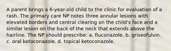 A parent brings a 6-year-old child to the clinic for evaluation of a rash. The primary care NP notes three annular lesions with elevated borders and central clearing on the child's face and a similar lesion on the back of the neck that extends above the hairline. The NP should prescribe: a. fluconazole. b. griseofulvin. c. oral ketoconazole. d. topical ketoconazole.