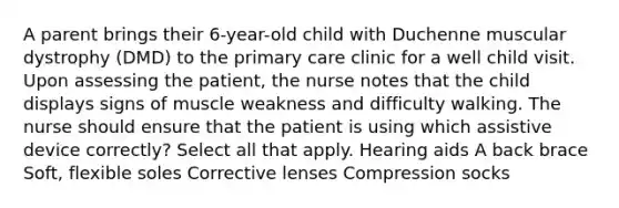 A parent brings their 6-year-old child with Duchenne muscular dystrophy (DMD) to the primary care clinic for a well child visit. Upon assessing the patient, the nurse notes that the child displays signs of muscle weakness and difficulty walking. The nurse should ensure that the patient is using which assistive device correctly? Select all that apply. Hearing aids A back brace Soft, flexible soles Corrective lenses Compression socks