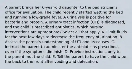 A parent brings her 6-year-old daughter to the pediatrician's office for evaluation. The child recently started wetting the bed and running a low-grade fever. A urinalysis is positive for bacteria and protein. A urinary tract infection (UTI) is diagnosed, and the child is prescribed antibiotics. Which nursing interventions are appropriate? Select all that apply. A. Limit fluids for the next few days to decrease the frequency of urination. B. Assess the parent's understanding of UTI and its causes. C. Instruct the parent to administer the antibiotic as prescribed, even if the symptoms diminish. D. Provide instructions only to the parent, not the child. E. Tell the parent to have the child wipe the back to the front after voiding and defecation.