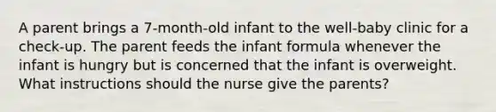 A parent brings a 7-month-old infant to the well-baby clinic for a check-up. The parent feeds the infant formula whenever the infant is hungry but is concerned that the infant is overweight. What instructions should the nurse give the parents?