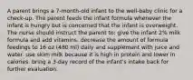 A parent brings a 7-month-old infant to the well-baby clinic for a check-up. The parent feeds the infant formula whenever the infant is hungry but is concerned that the infant is overweight. The nurse should instruct the parent to: give the infant 2% milk formula and add vitamins. decrease the amount of formula feedings to 16 oz (480 ml) daily and supplement with juice and water. use skim milk because it is high in protein and lower in calories. bring a 3-day record of the infant's intake back for further evaluation.