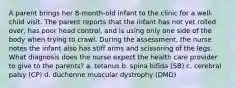 A parent brings her 8-month-old infant to the clinic for a well-child visit. The parent reports that the infant has not yet rolled over, has poor head control, and is using only one side of the body when trying to crawl. During the assessment, the nurse notes the infant also has stiff arms and scissoring of the legs. What diagnosis does the nurse expect the health care provider to give to the parents? a. tetanus b. spina bifida (SB) c. cerebral palsy (CP) d. duchenne muscular dystrophy (DMD)