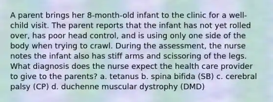 A parent brings her 8-month-old infant to the clinic for a well-child visit. The parent reports that the infant has not yet rolled over, has poor head control, and is using only one side of the body when trying to crawl. During the assessment, the nurse notes the infant also has stiff arms and scissoring of the legs. What diagnosis does the nurse expect the health care provider to give to the parents? a. tetanus b. spina bifida (SB) c. cerebral palsy (CP) d. duchenne muscular dystrophy (DMD)