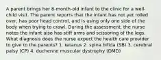 A parent brings her 8-month-old infant to the clinic for a well-child visit. The parent reports that the infant has not yet rolled over, has poor head control, and is using only one side of the body when trying to crawl. During the assessment, the nurse notes the infant also has stiff arms and scissoring of the legs. What diagnosis does the nurse expect the health care provider to give to the parents? 1. tetanus 2. spina bifida (SB) 3. cerebral palsy (CP) 4. duchenne muscular dystrophy (DMD)